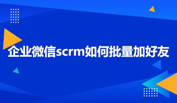 企业微信scrm如何批量加好友