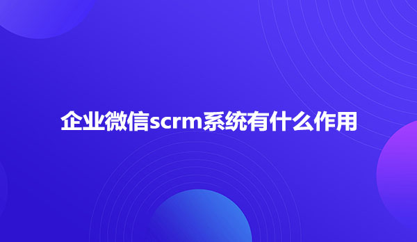 企业微信scrm系统有什么作用