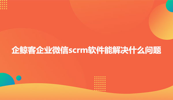 企鲸客企业微信scrm软件能解决什么问题