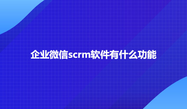 企业微信scrm软件有什么功能