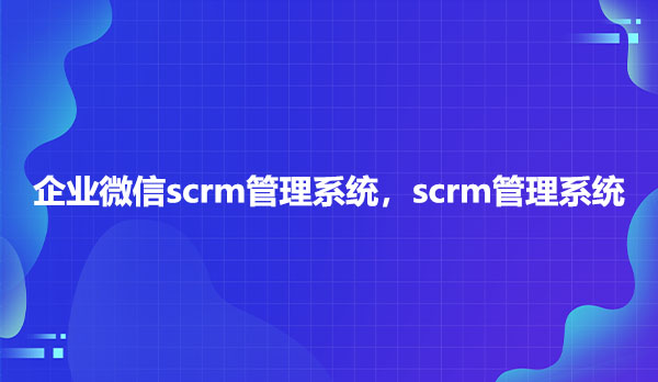 企业微信scrm管理系统，scrm管理系统
