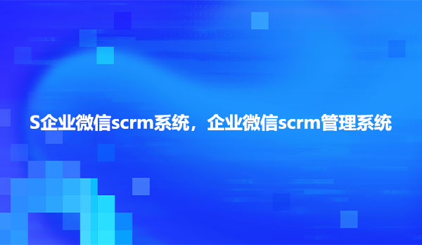 企业微信scrm系统，企业微信scrm管理系统