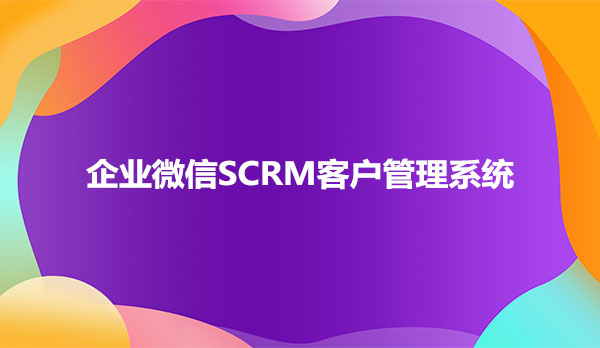 企业微信SCRM客户管理系统，客户管理scrm