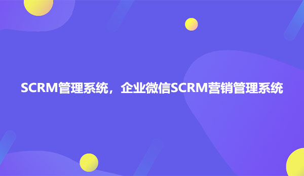 SCRM管理系统，企业微信SCRM营销管理系统