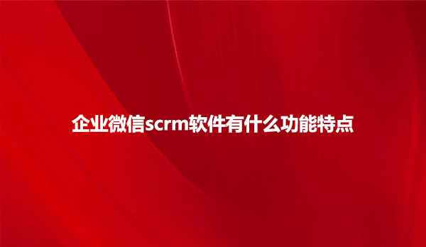 企业微信scrm软件有什么功能特点