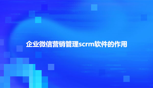 企业微信营销管理scrm软件的作用