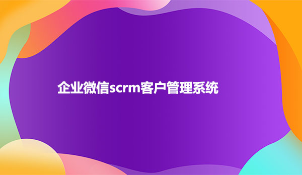 scrm客户管理系统，企业微信scrm客户管理系统