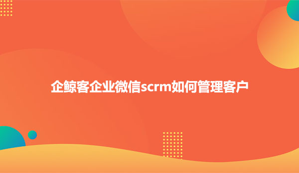 企鲸客企业微信scrm如何管理客户