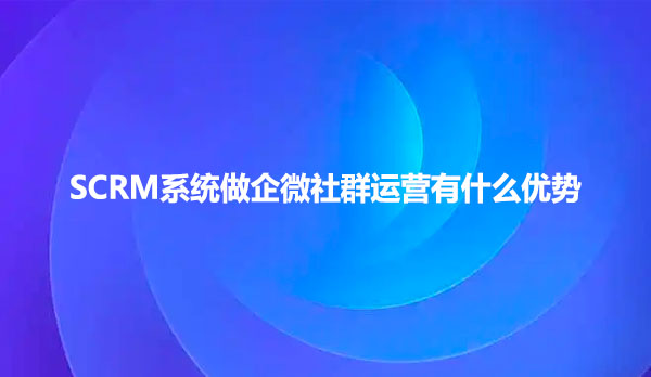 SCRM系统做企微社群运营有什么优势