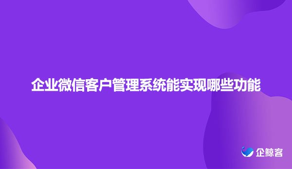 企业微信客户管理系统能实现哪些功能