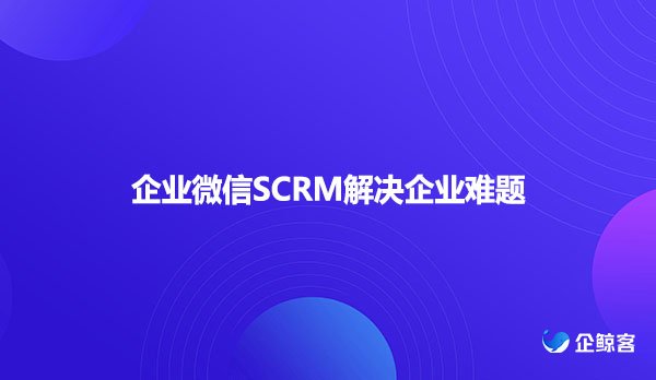 企业微信SCRM解决企业难题