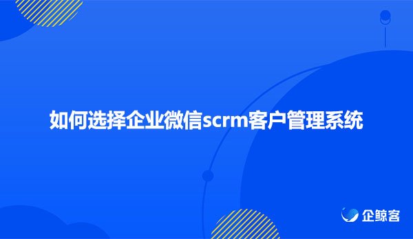 如何选择企业微信scrm客户管理系统