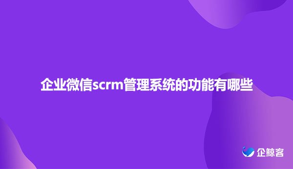 企业微信scrm管理系统的功能有哪些