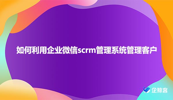 如何利用企业微信scrm管理系统管理客户