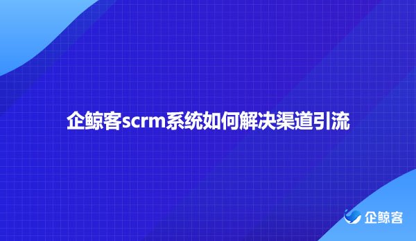 企鲸客scrm系统如何解决渠道引流