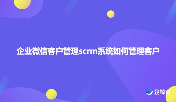 企业微信客户管理scrm系统如何管理客户