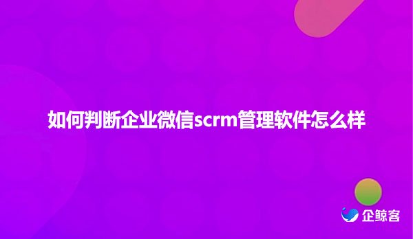 如何判断企业微信scrm管理软件怎么样