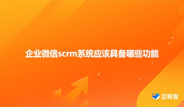 企业微信scrm系统应该具备哪些功能