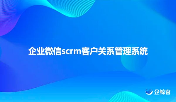 企业微信scrm，客户关系管理系统