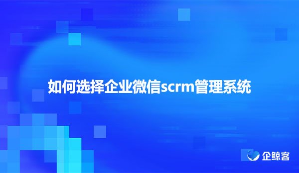 如何选择企业微信scrm管理系统