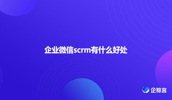 企业微信scrm有什么好处