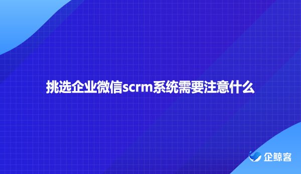 挑选企业微信scrm系统需要注意什么