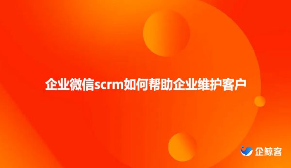 企业微信scrm如何帮助企业维护客户