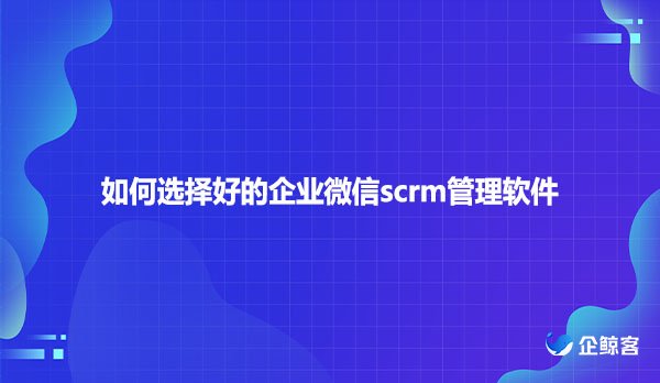 如何选择好的企业微信scrm管理软件