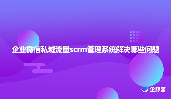 企业微信私域流量scrm管理系统解决哪些问题