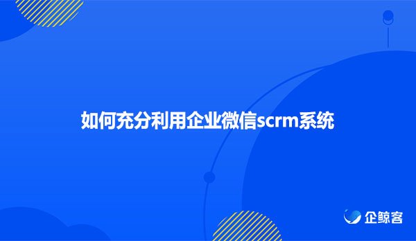 如何充分利用企业微信scrm系统