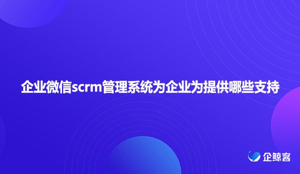 企业微信scrm管理系统为企业为提供哪些支持