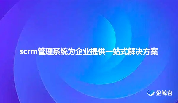 scrm管理系统为企业提供一站式解决方案