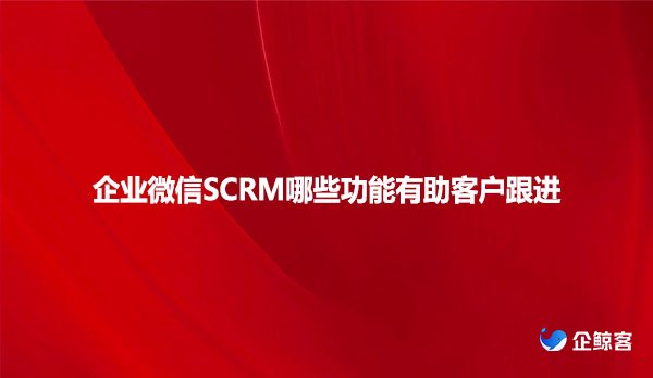 企业微信SCRM哪些功能有助客户跟进