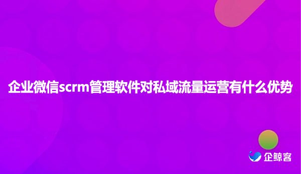 企业微信scrm管理软件对私域流量运营有什么优势