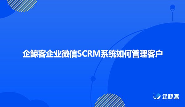 企鲸客企业微信SCRM系统如何管理客户