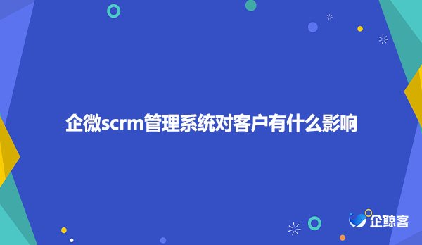 企微scrm管理系统对客户有什么影响