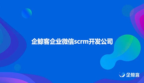 企业微信scrm，企鲸客企业微信scrm开发公司