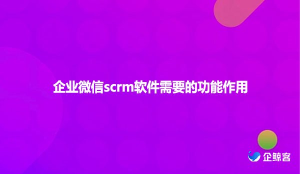 企业微信scrm软件需要的功能作用有哪些