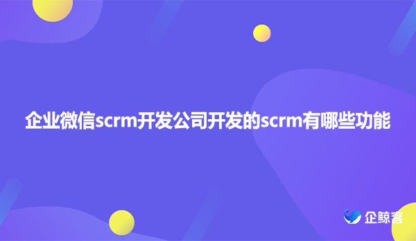 企业微信scrm开发公司开发的scrm有哪些功能