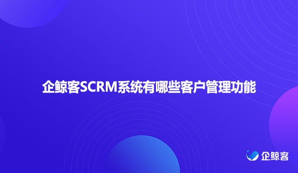 企鲸客SCRM系统有哪些客户管理功能