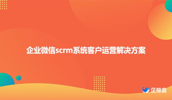 企业微信scrm系统客户运营解决方案