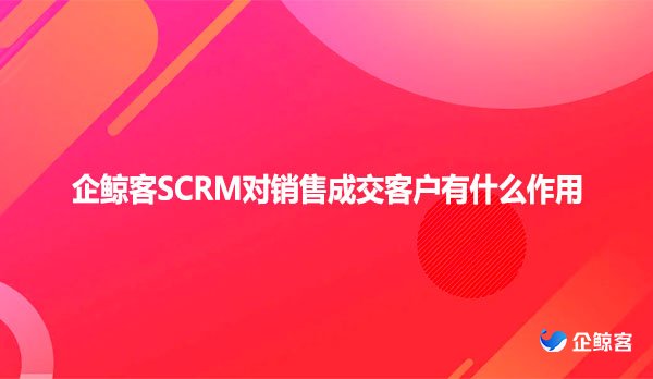 企鲸客SCRM对销售成交客户有什么作用