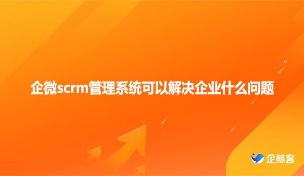 企微scrm管理系统可以解决企业什么问题