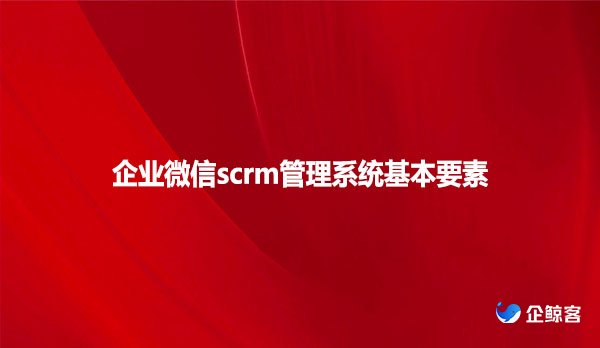 企业微信scrm管理系统基本要素