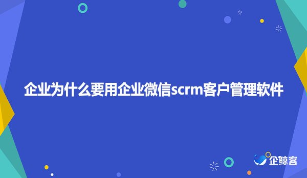 企业为什么要用企业微信scrm客户管理软件