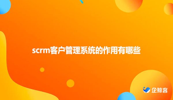 scrm客户管理系统的作用有哪些