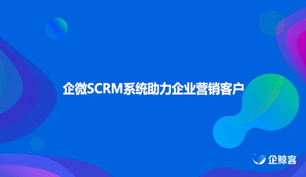 企微SCRM系统助力企业营销客户