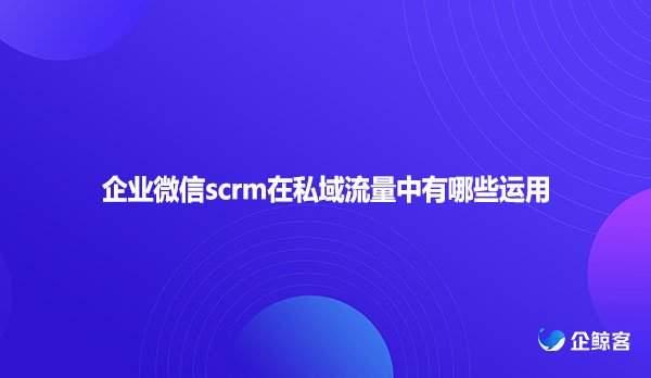 企业微信scrm在私域流量中有哪些运用