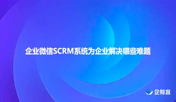 企业微信SCRM系统为企业解决哪些难题