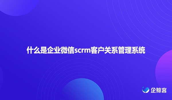 什么是企业微信scrm客户关系管理系统